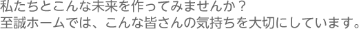 私たちとこんな未来を作ってみませんか？ 至誠ホームでは、こんな皆さんの気持ちを大切にしています