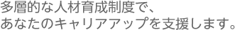 多層的な人材育成制度で、あなたのキャリアアップを支援します。